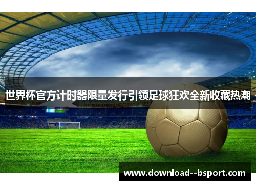 世界杯官方计时器限量发行引领足球狂欢全新收藏热潮 世界杯官方计时器限量发行引领足球狂欢全新收藏热潮