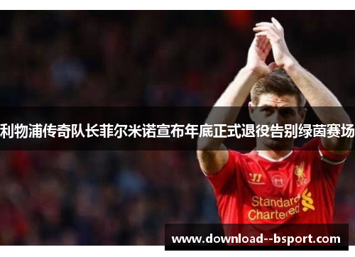 利物浦传奇队长菲尔米诺宣布年底正式退役告别绿茵赛场