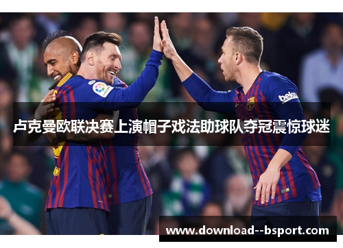 卢克曼欧联决赛上演帽子戏法助球队夺冠震惊球迷