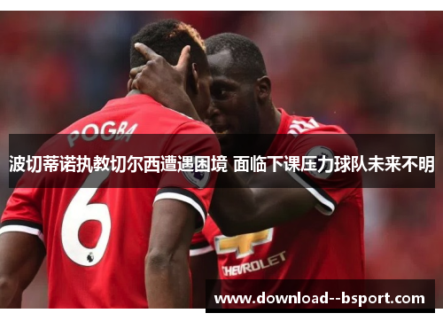 波切蒂诺执教切尔西遭遇困境 面临下课压力球队未来不明