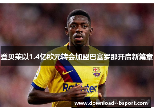 登贝莱以1.4亿欧元转会加盟巴塞罗那开启新篇章 登贝莱以1.4亿欧元转会加盟巴塞罗那开启新篇章