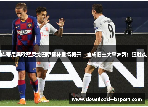 库蒂尼奥欧冠反戈巴萨替补登场梅开二度成旧主大噩梦拜仁狂胜夜
