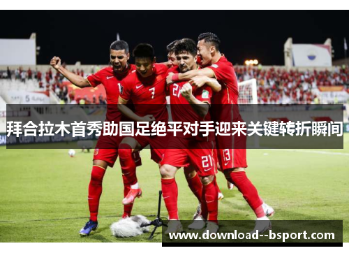 拜合拉木首秀助国足绝平对手迎来关键转折瞬间