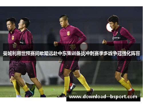 曼城利用世预赛间歇期远赴中东集训备战冲刺赛季多线争冠强化阵容