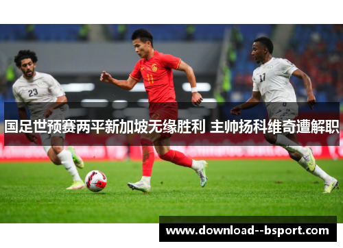 国足世预赛两平新加坡无缘胜利 主帅扬科维奇遭解职