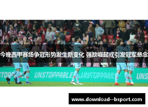 今晚西甲赛场争冠形势发生新变化 强敌崛起或引发冠军悬念