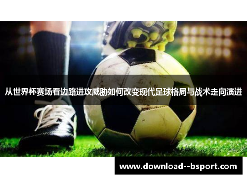 从世界杯赛场看边路进攻威胁如何改变现代足球格局与战术走向演进